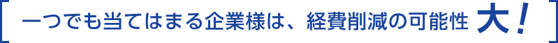 一つでも当てはまる企業様は、経費削減の可能性大!