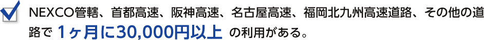 NEXCO管轄、首都高速、阪神高速、名古屋高速、福岡北九州高速道路、その他の道路で1ヶ月に30,000円以上の利用がある。