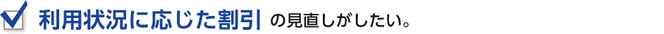 利用状況に応じた割引の見直しがしたい。